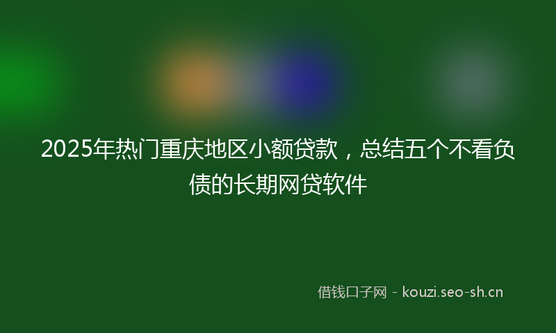 2025年热门重庆地区小额贷款,总结五个不看负债的长期网贷软件