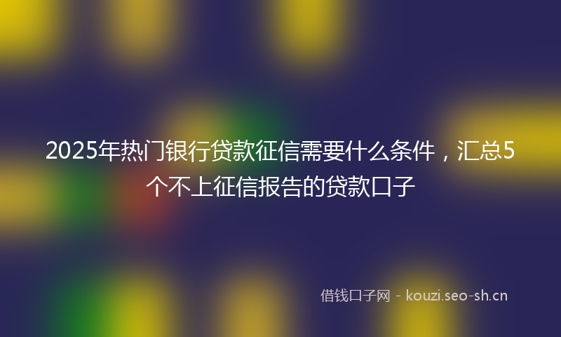 2025年热门银行贷款征信需要什么条件,汇总5个不上征信报告的贷款口子
