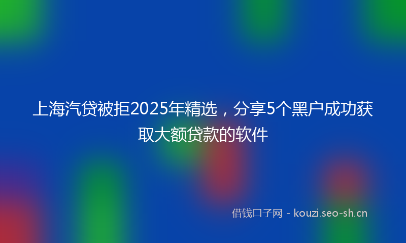 上海汽贷被拒2025年精选，分享5个黑户成功获取大额贷款的软件