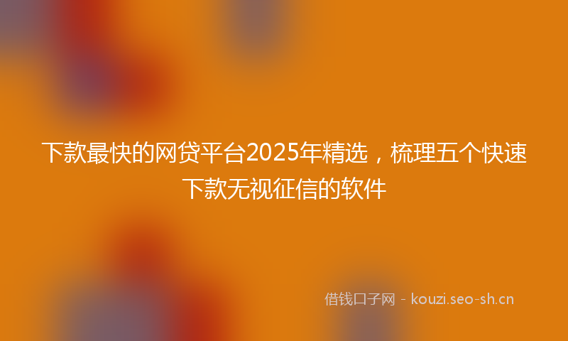 下款最快的网贷平台2025年精选，梳理五个快速下款无视征信的软件