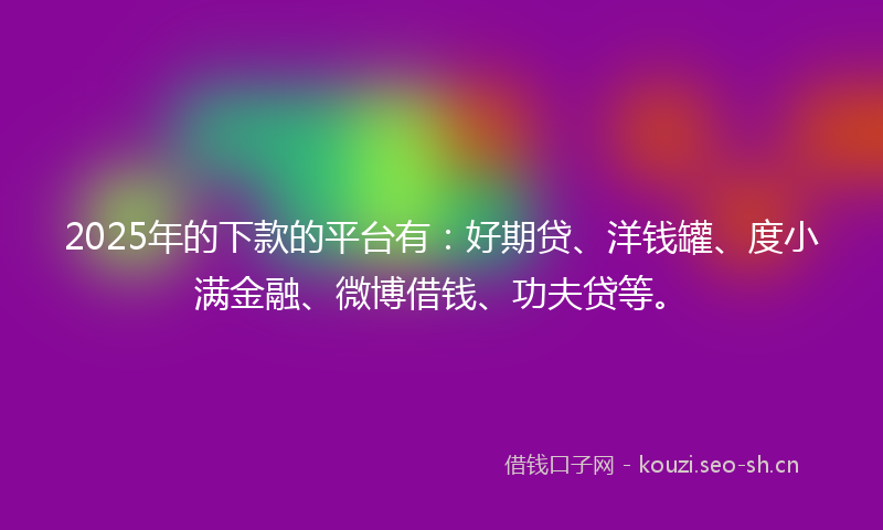 2025年的下款的平台有：好期贷、洋钱罐、度小满金融、微博借钱、功夫贷等。