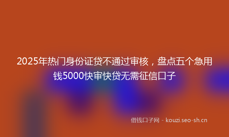 2025年热门身份证贷不通过审核，盘点五个急用钱5000快审快贷无需征信口子