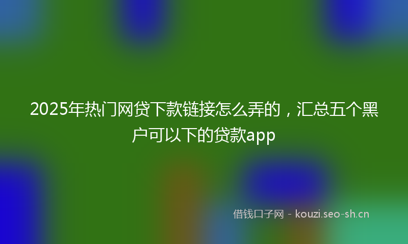 2025年热门网贷下款链接怎么弄的，汇总五个黑户可以下的贷款app
