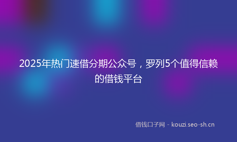 2025年热门速借分期公众号,罗列5个值得信赖的借钱平台