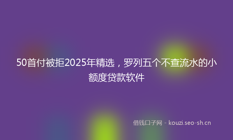 50首付被拒2025年精选，罗列五个不查流水的小额度贷款软件