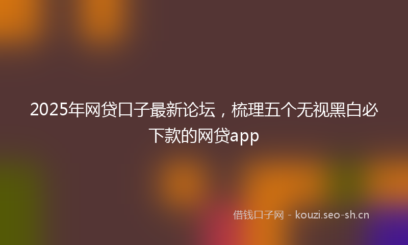 2025年网贷口子最新论坛,梳理五个无视黑白必下款的网贷app
