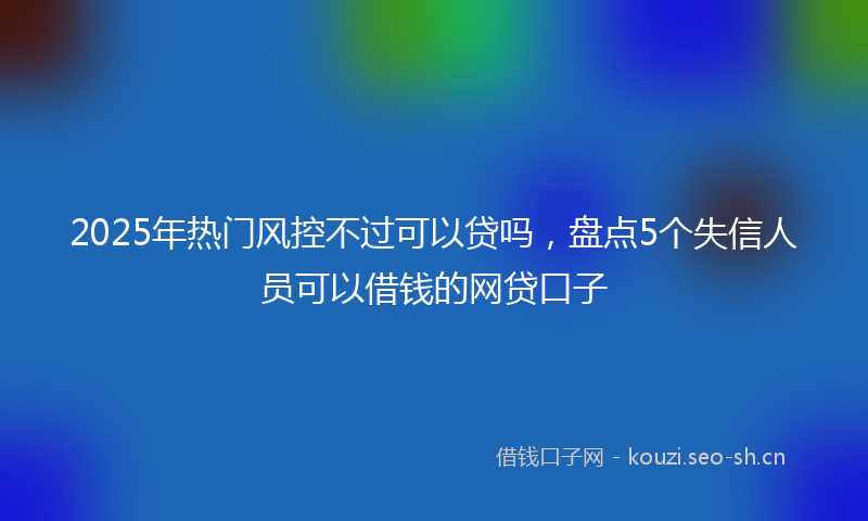2025年热门风控不过可以贷吗,盘点5个失信人员可以借钱的网贷口子