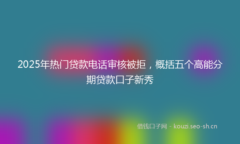 2025年热门贷款电话审核被拒，概括五个高能分期贷款口子新秀