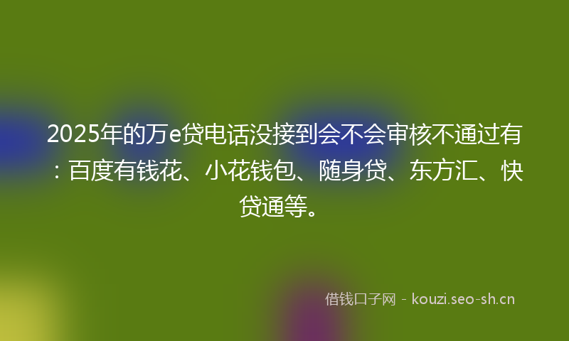 2025年的万e贷电话没接到会不会审核不通过有：百度有钱花、小花钱包、随身贷、东方汇、快贷通等。