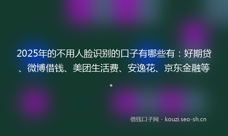 2025年的不用人脸识别的口子有哪些有:好期贷、微博借钱、美团生活费、安逸花、京东金融等。