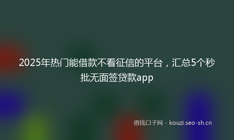 2025年热门能借款不看征信的平台，汇总5个秒批无面签贷款app