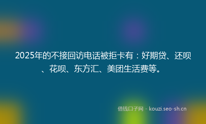 2025年的不接回访电话被拒卡有：好期贷、还呗、花呗、东方汇、美团生活费等。