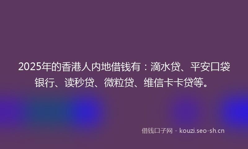 2025年的香港人内地借钱有：滴水贷、平安口袋银行、读秒贷、微粒贷、维信卡卡贷等。