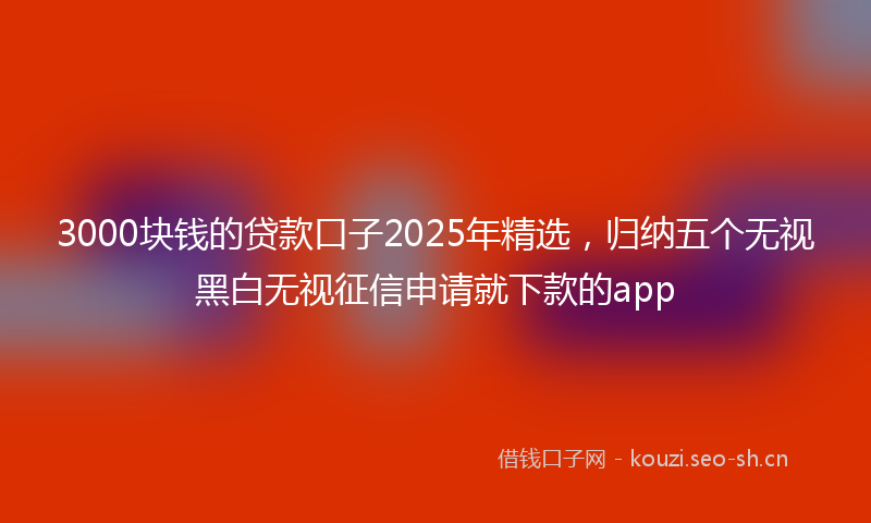 3000块钱的贷款口子2025年精选，归纳五个无视黑白无视征信申请就下款的app