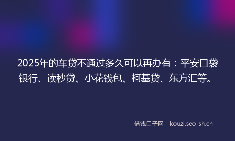 2025年的车贷不通过多久可以再办有：平安口袋银行、读秒贷、小花钱包、柯基贷、东方汇等。