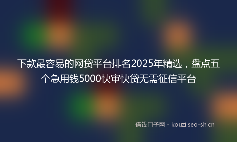 下款最容易的网贷平台排名2025年精选，盘点五个急用钱5000快审快贷无需征信平台