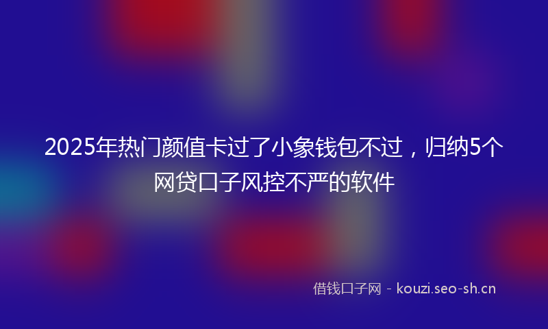 2025年热门颜值卡过了小象钱包不过，归纳5个网贷口子风控不严的软件
