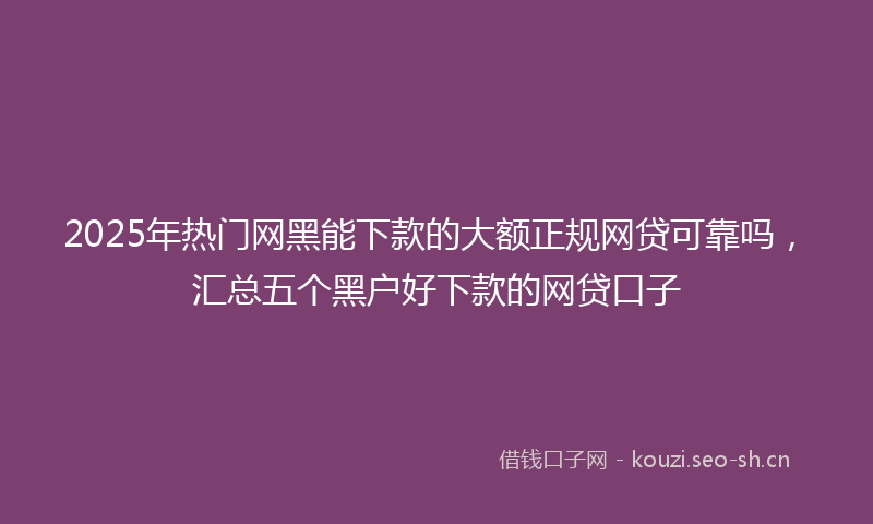 2025年热门网黑能下款的大额正规网贷可靠吗，汇总五个黑户好下款的网贷口子