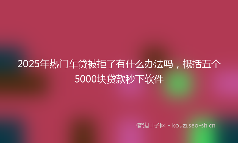 2025年热门车贷被拒了有什么办法吗，概括五个5000块贷款秒下软件