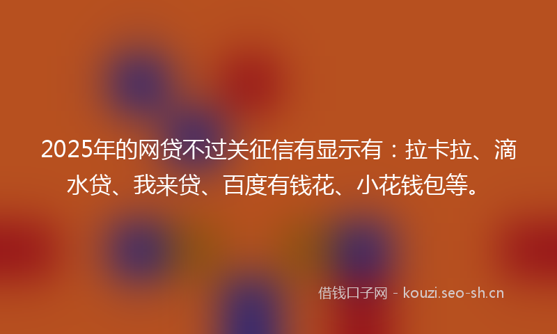 2025年的网贷不过关征信有显示有：拉卡拉、滴水贷、我来贷、百度有钱花、小花钱包等。