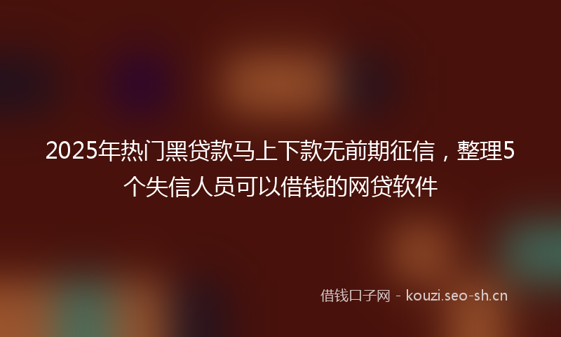 2025年热门黑贷款马上下款无前期征信，整理5个失信人员可以借钱的网贷软件