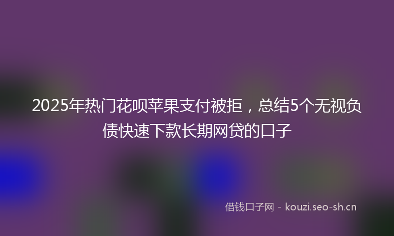 2025年热门花呗苹果支付被拒，总结5个无视负债快速下款长期网贷的口子