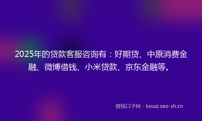 2025年的贷款客服咨询有：好期贷、中原消费金融、微博借钱、小米贷款、京东金融等。