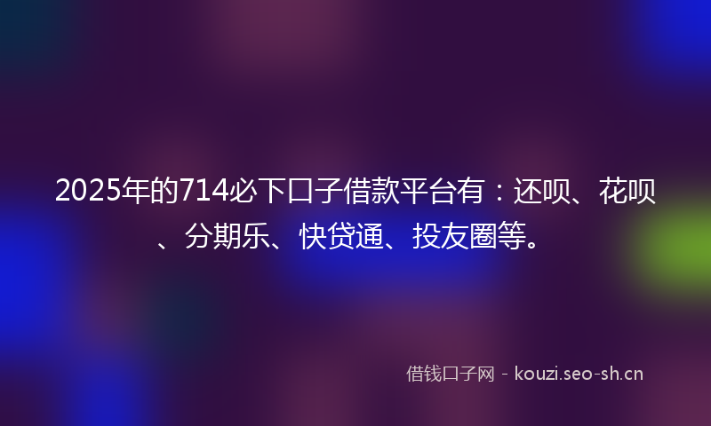 2025年的714必下口子借款平台有：还呗、花呗、分期乐、快贷通、投友圈等。