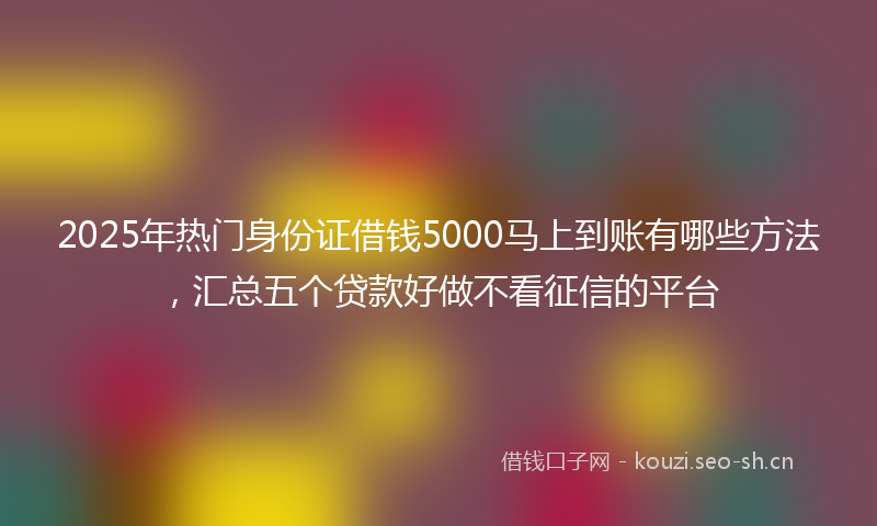 2025年热门身份证借钱5000马上到账有哪些方法，汇总五个贷款好做不看征信的平台