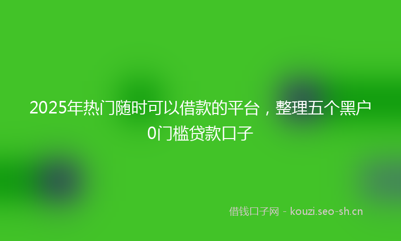 2025年热门随时可以借款的平台，整理五个黑户0门槛贷款口子