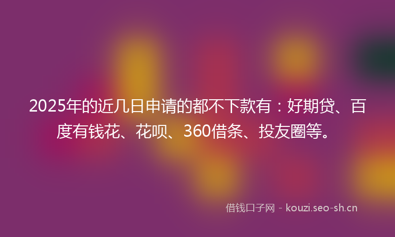 2025年的近几日申请的都不下款有：好期贷、百度有钱花、花呗、360借条、投友圈等。