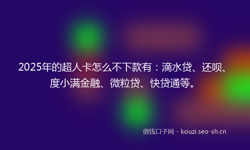 2025年的超人卡怎么不下款有：滴水贷、还呗、度小满金融、微粒贷、快贷通等。