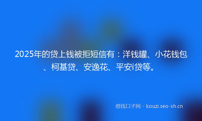 2025年的贷上钱被拒短信有：洋钱罐、小花钱包、柯基贷、安逸花、平安i贷等。