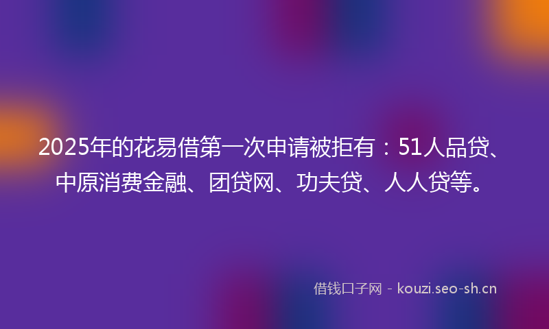 2025年的花易借第一次申请被拒有：51人品贷、中原消费金融、团贷网、功夫贷、人人贷等。