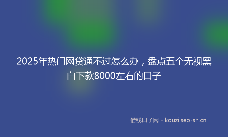 2025年热门网贷通不过怎么办，盘点五个无视黑白下款8000左右的口子