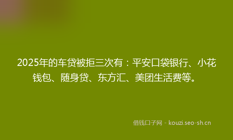 2025年的车贷被拒三次有：平安口袋银行、小花钱包、随身贷、东方汇、美团生活费等。