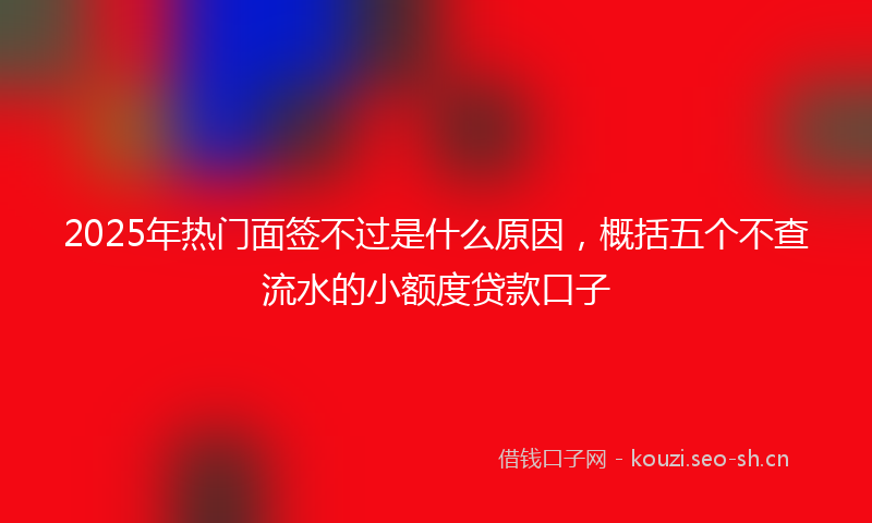 2025年热门面签不过是什么原因，概括五个不查流水的小额度贷款口子