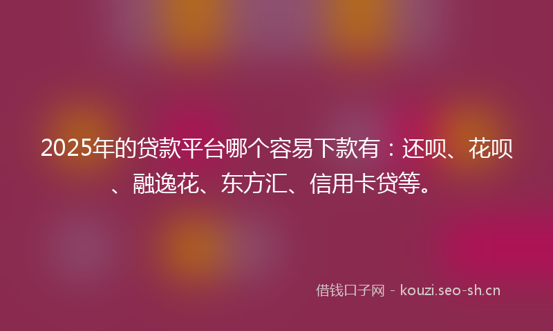 2025年的贷款平台哪个容易下款有：还呗、花呗、融逸花、东方汇、信用卡贷等。