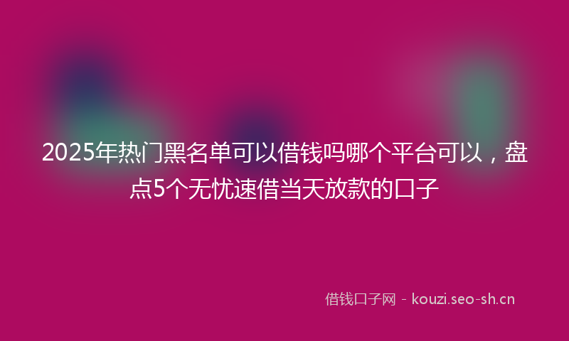 2025年热门黑名单可以借钱吗哪个平台可以，盘点5个无忧速借当天放款的口子