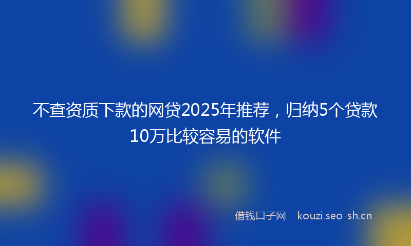 不查资质下款的网贷2025年推荐，归纳5个贷款10万比较容易的软件