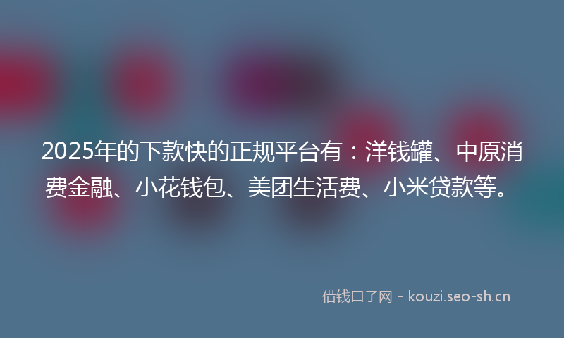 2025年的下款快的正规平台有：洋钱罐、中原消费金融、小花钱包、美团生活费、小米贷款等。