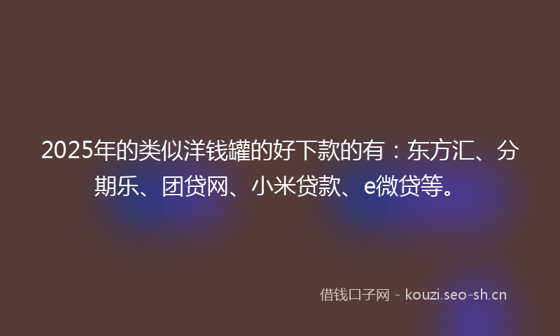 2025年的类似洋钱罐的好下款的有：东方汇、分期乐、团贷网、小米贷款、e微贷等。
