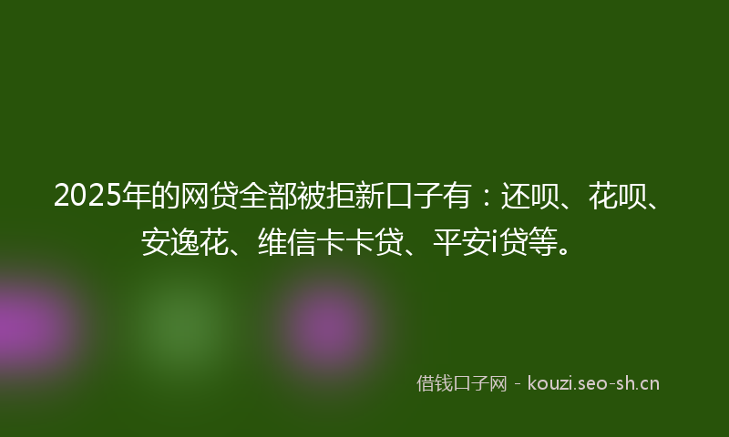 2025年的网贷全部被拒新口子有：还呗、花呗、安逸花、维信卡卡贷、平安i贷等。
