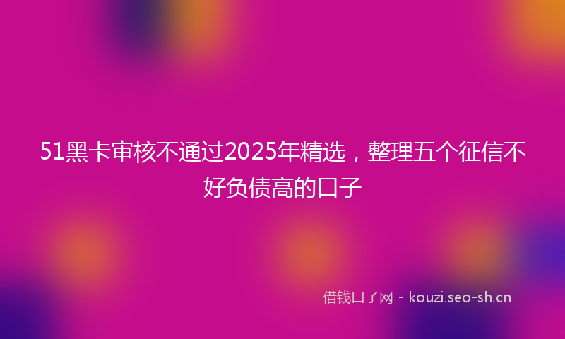 51黑卡审核不通过2025年精选,整理五个征信不好负债高的口子
