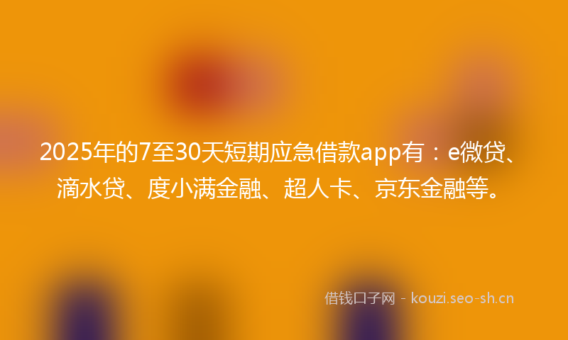 2025年的7至30天短期应急借款app有：e微贷、滴水贷、度小满金融、超人卡、京东金融等。