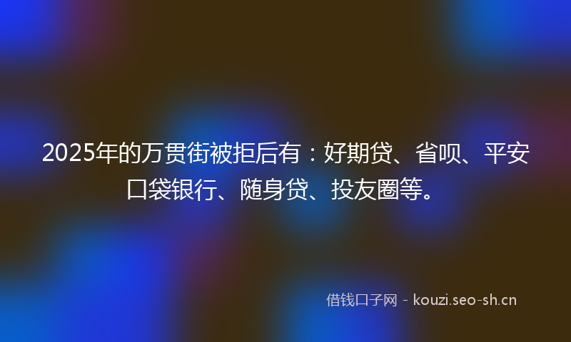 2025年的万贯街被拒后有：好期贷、省呗、平安口袋银行、随身贷、投友圈等。