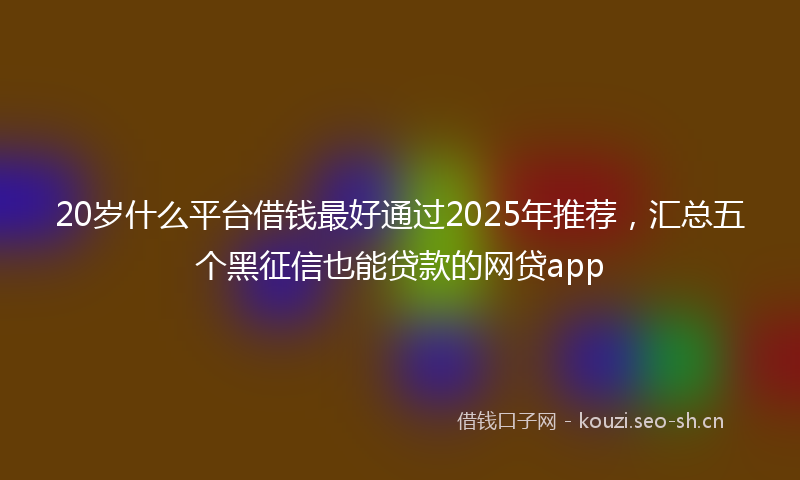20岁什么平台借钱最好通过2025年推荐，汇总五个黑征信也能贷款的网贷app