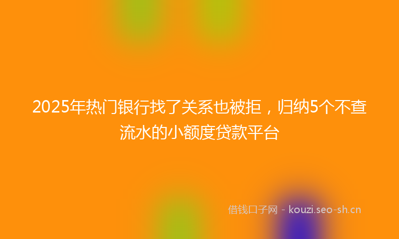 2025年热门银行找了关系也被拒，归纳5个不查流水的小额度贷款平台