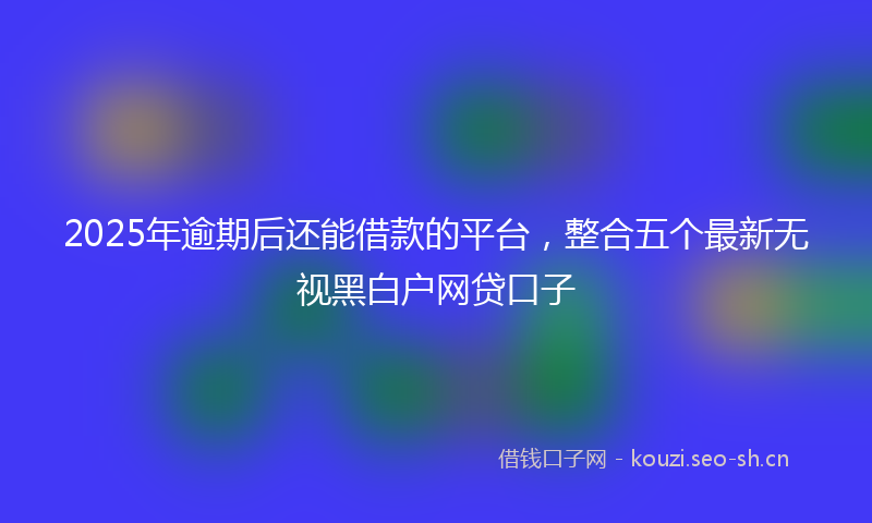 2025年逾期后还能借款的平台，整合五个最新无视黑白户网贷口子