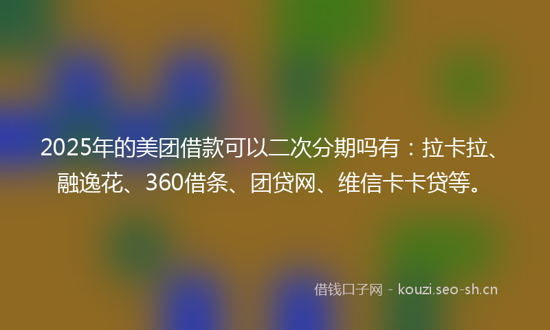 2025年的美团借款可以二次分期吗有：拉卡拉、融逸花、360借条、团贷网、维信卡卡贷等。